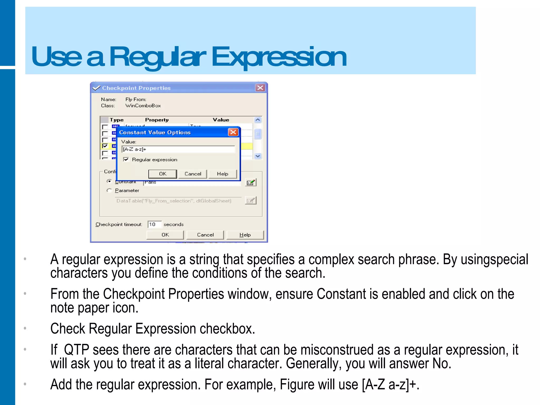 Use a Regular Expression A regular expression is a string that specifies a complex search phrase. By usingspecial characters you define the conditions of the search. From the Checkpoint Properties window, ensure Constant is enabled and click on the note paper icon. Check Regular Expression checkbox. If  QTP sees there are characters that can be misconstrued as a regular expression, it will ask you to treat it as a literal character. Generally, you will answer No. Add the regular expression. For example, Figure will use [A-Z a-z]+. 