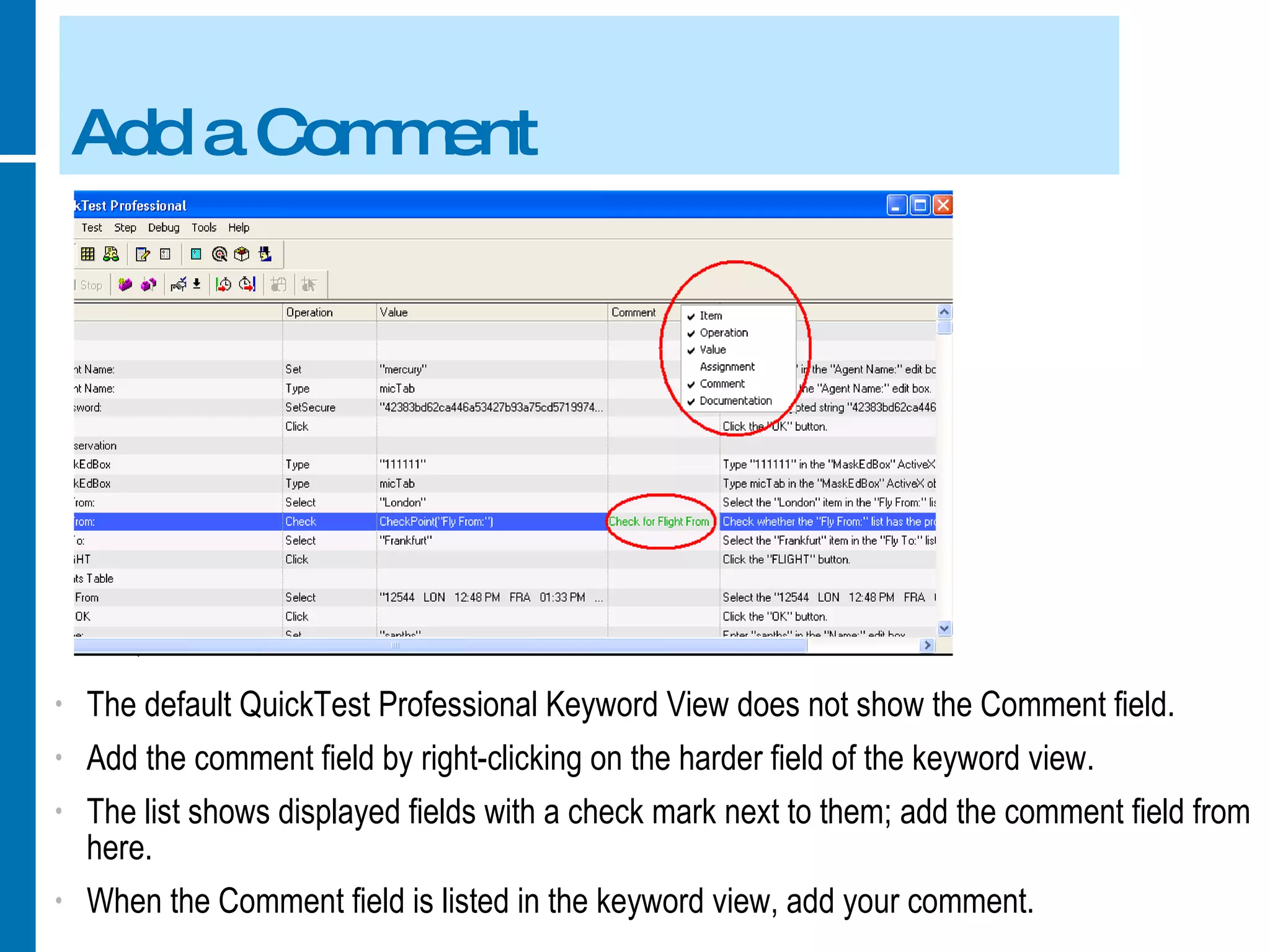 Add a Comment The default QuickTest Professional Keyword View does not show the Comment field. Add the comment field by right-clicking on the harder field of the keyword view. The list shows displayed fields with a check mark next to them; add the comment field from here. When the Comment field is listed in the keyword view, add your comment. 