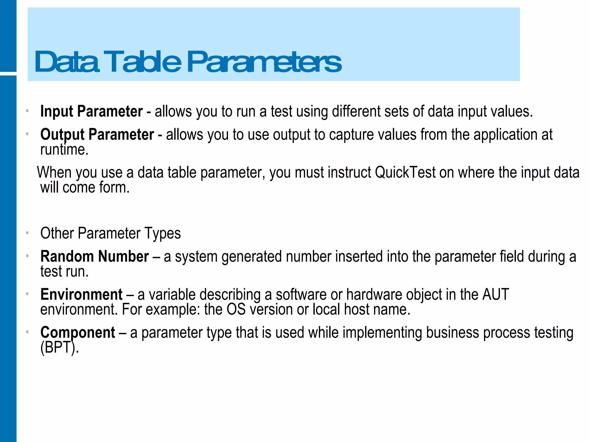 Data Table Parameters Input Parameter  - allows you to run a test using different sets of data input values. Output Parameter  - allows you to use output to capture values from the application at runtime. When you use a data table parameter, you must instruct QuickTest on where the input data will come form. Other Parameter Types Random Number  – a system generated number inserted into the parameter field during a test run. Environment  – a variable describing a software or hardware object in the AUT environment. For example: the OS version or local host name. Component  – a parameter type that is used while implementing business process testing (BPT). 