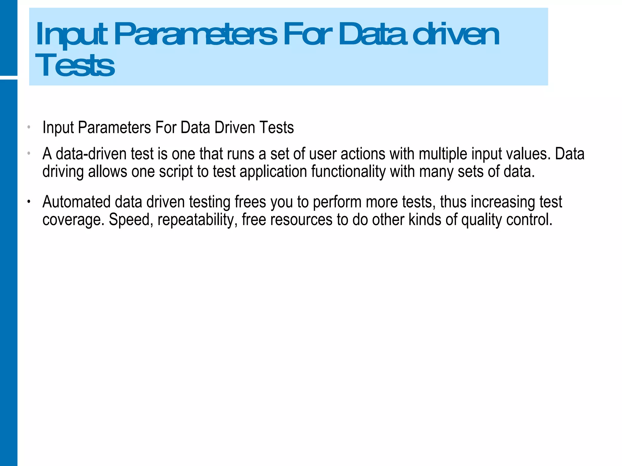 Input Parameters For Data driven Tests Input Parameters For Data Driven Tests A data-driven test is one that runs a set of user actions with multiple input values. Data driving allows one script to test application functionality with many sets of data. Automated data driven testing frees you to perform more tests, thus increasing test coverage. Speed, repeatability, free resources to do other kinds of quality control. 