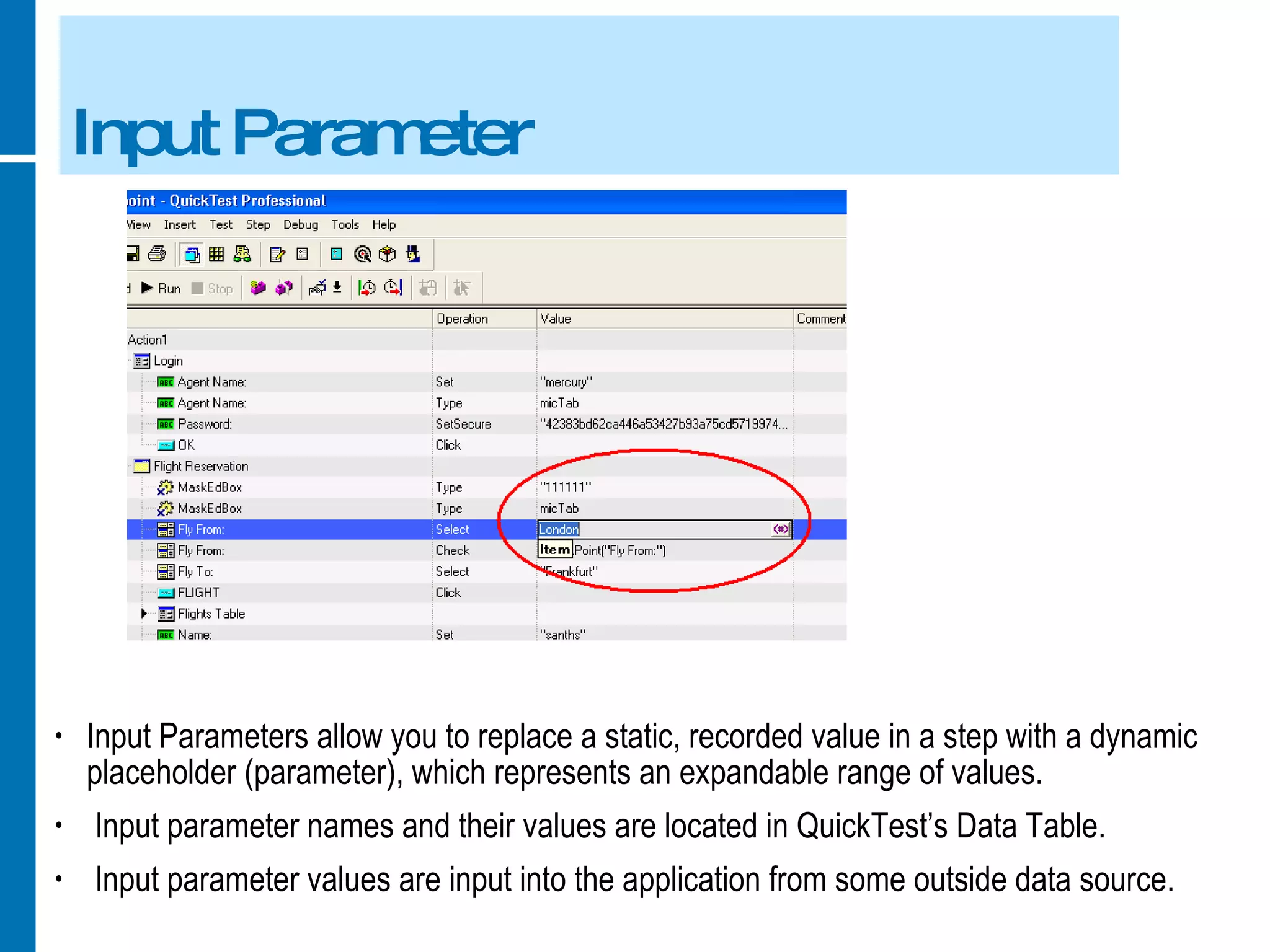 Input Parameter Input Parameters allow you to replace a static, recorded value in a step with a dynamic placeholder (parameter), which represents an expandable range of values. Input parameter names and their values are located in QuickTest’s Data Table. Input parameter values are input into the application from some outside data source. 
