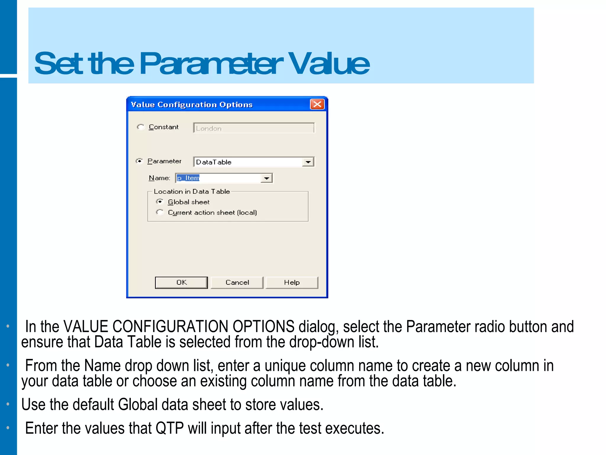 Set the Parameter Value In the VALUE CONFIGURATION OPTIONS dialog, select the Parameter radio button and ensure that Data Table is selected from the drop-down list. From the Name drop down list, enter a unique column name to create a new column in your data table or choose an existing column name from the data table. Use the default Global data sheet to store values. Enter the values that QTP will input after the test executes. 
