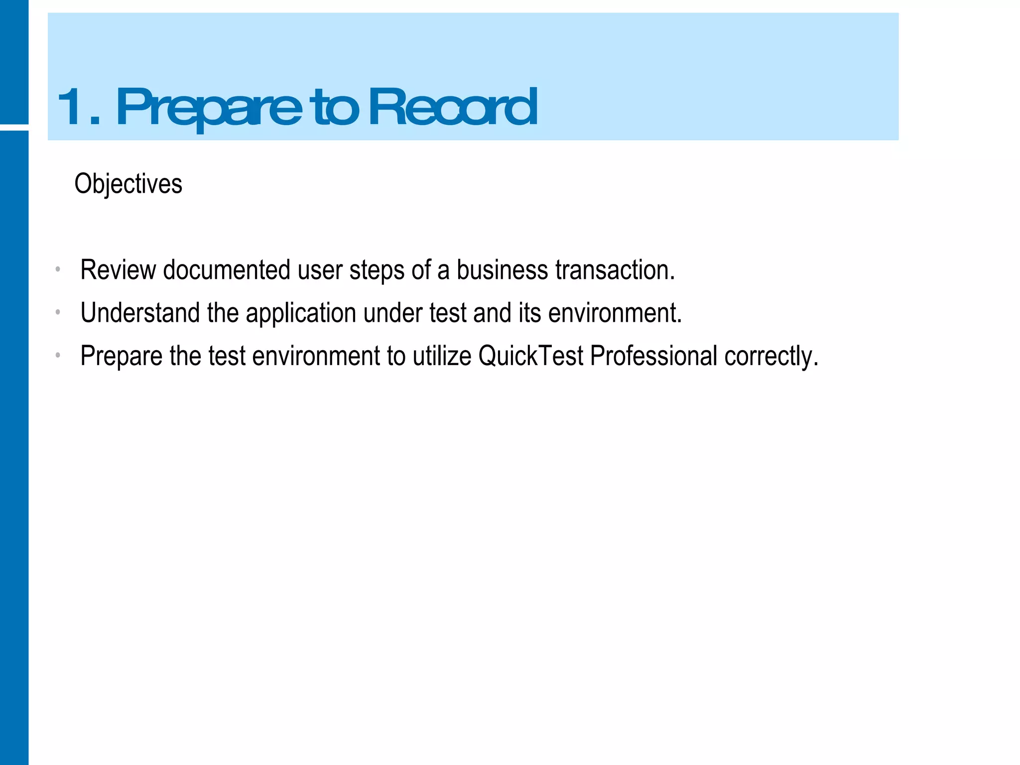 1. Prepare to Record Objectives Review documented user steps of a business transaction. Understand the application under test and its environment. Prepare the test environment to utilize QuickTest Professional correctly. 
