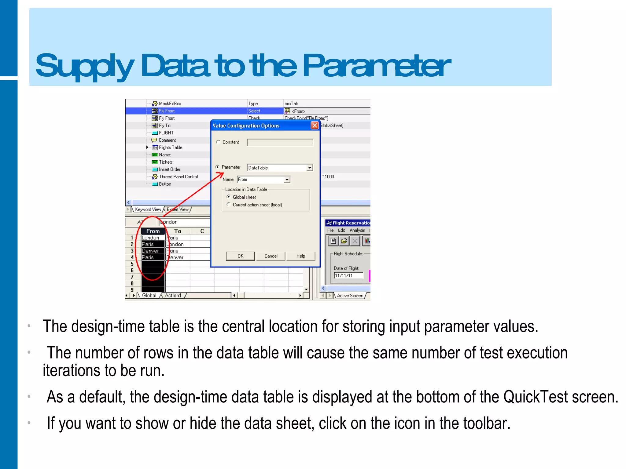 Supply Data to the Parameter The design-time table is the central location for storing input parameter values. The number of rows in the data table will cause the same number of test execution iterations to be run. As a default, the design-time data table is displayed at the bottom of the QuickTest screen. If you want to show or hide the data sheet, click on the icon in the toolbar. 