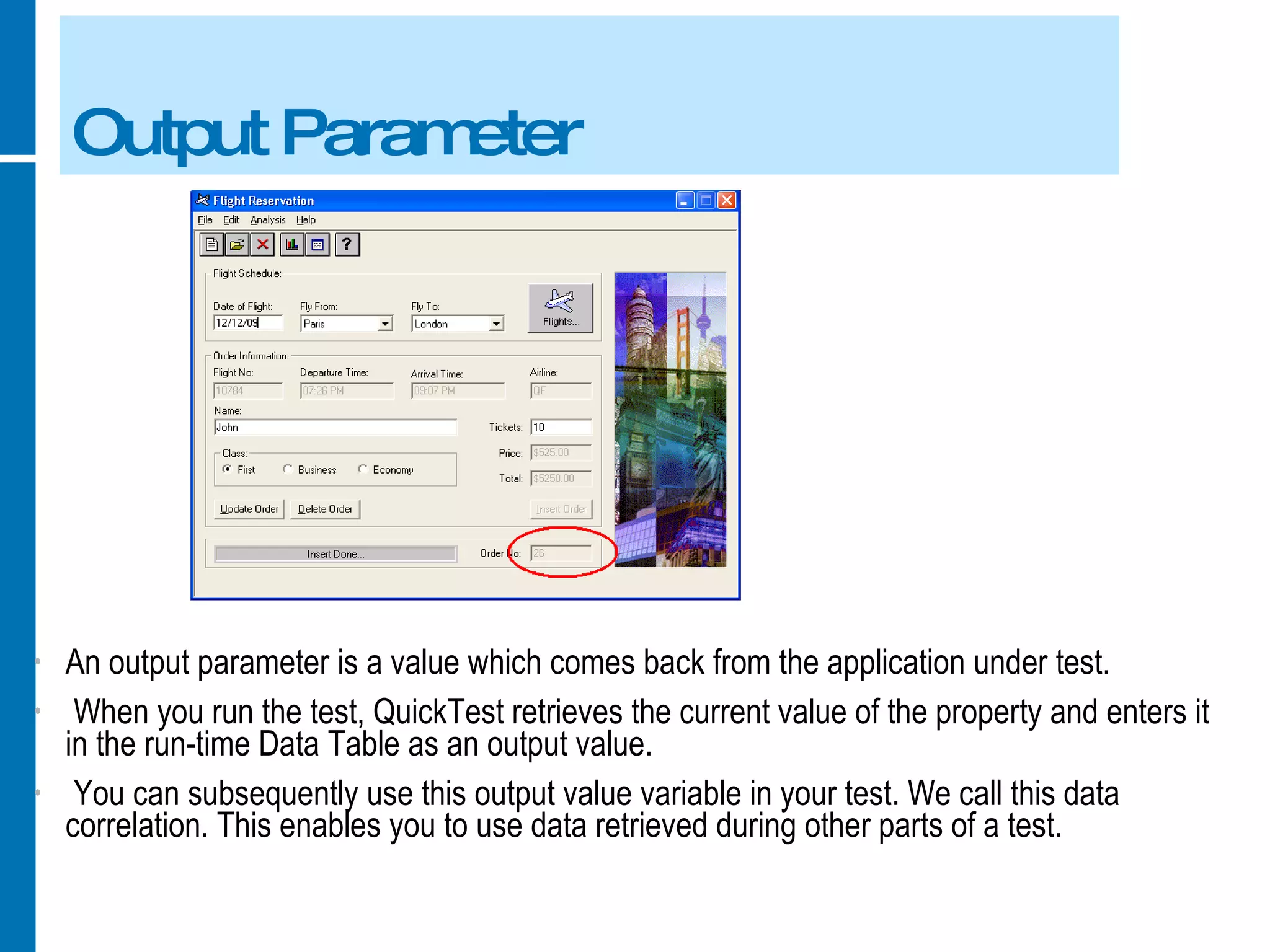 Output Parameter An output parameter is a value which comes back from the application under test. When you run the test, QuickTest retrieves the current value of the property and enters it in the run-time Data Table as an output value. You can subsequently use this output value variable in your test. We call this data correlation. This enables you to use data retrieved during other parts of a test. 