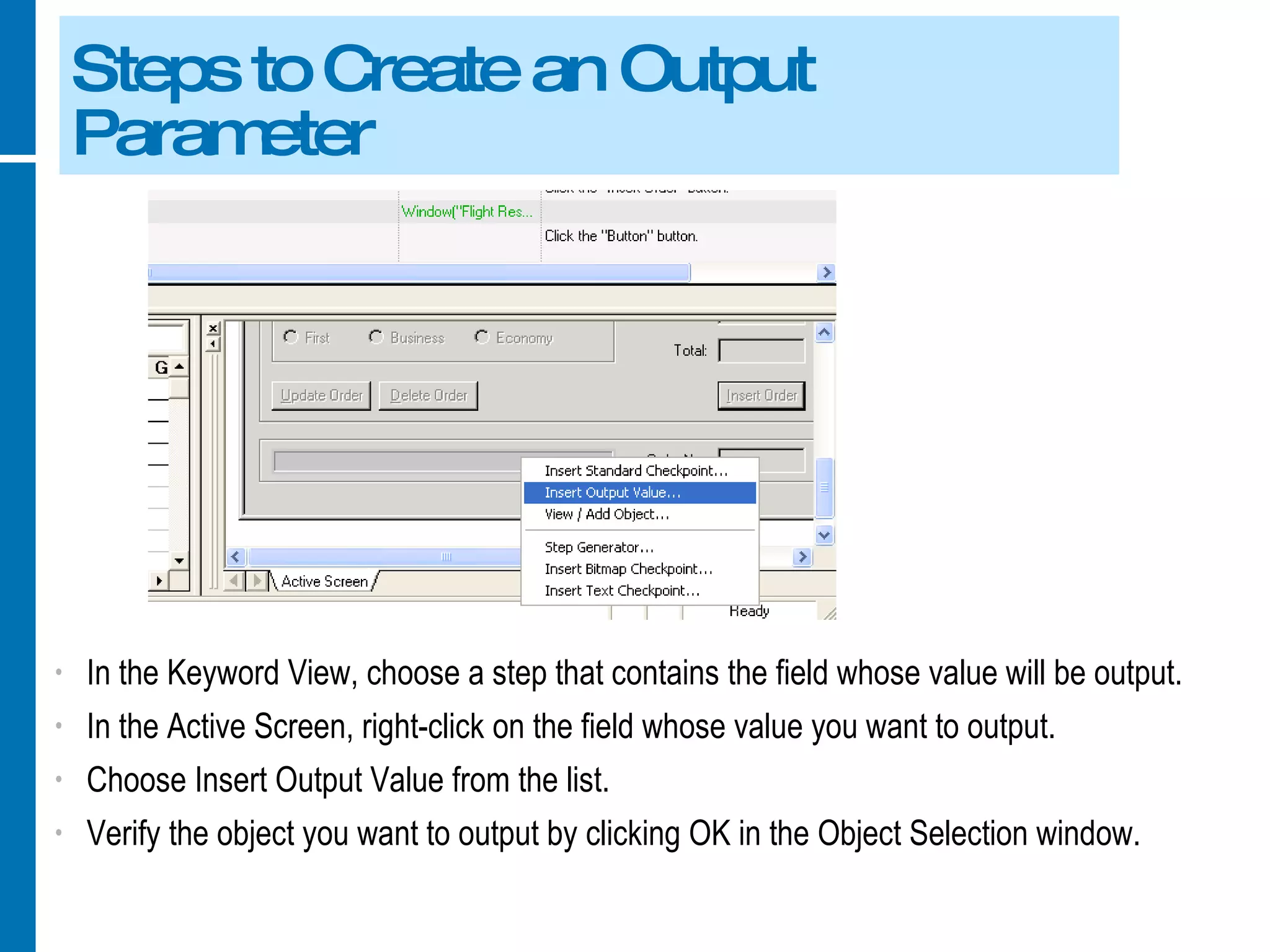 Steps to Create an Output Parameter In the Keyword View, choose a step that contains the field whose value will be output. In the Active Screen, right-click on the field whose value you want to output. Choose Insert Output Value from the list. Verify the object you want to output by clicking OK in the Object Selection window. 