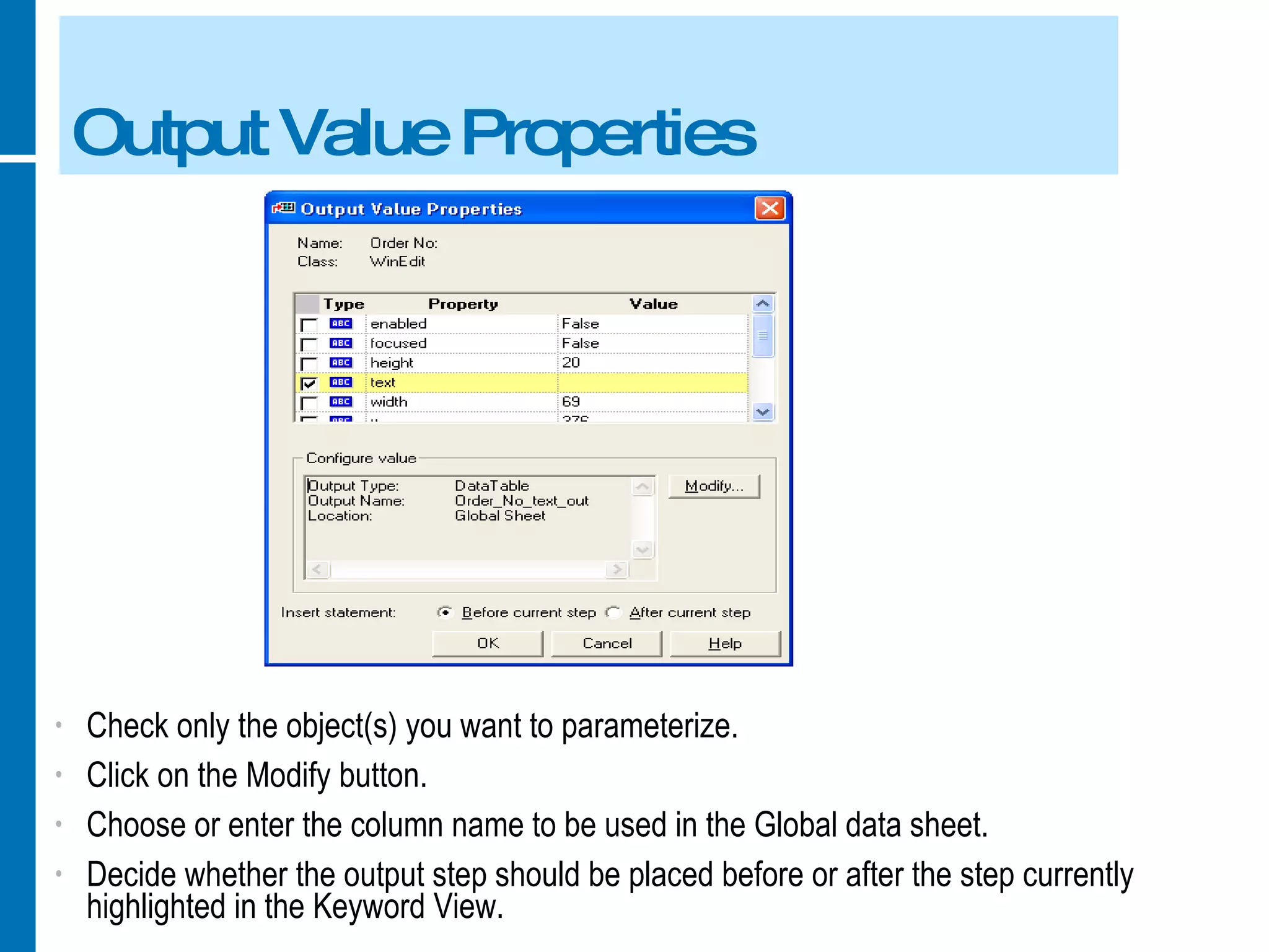 Output Value Properties Check only the object(s) you want to parameterize. Click on the Modify button. Choose or enter the column name to be used in the Global data sheet. Decide whether the output step should be placed before or after the step currently highlighted in the Keyword View.  