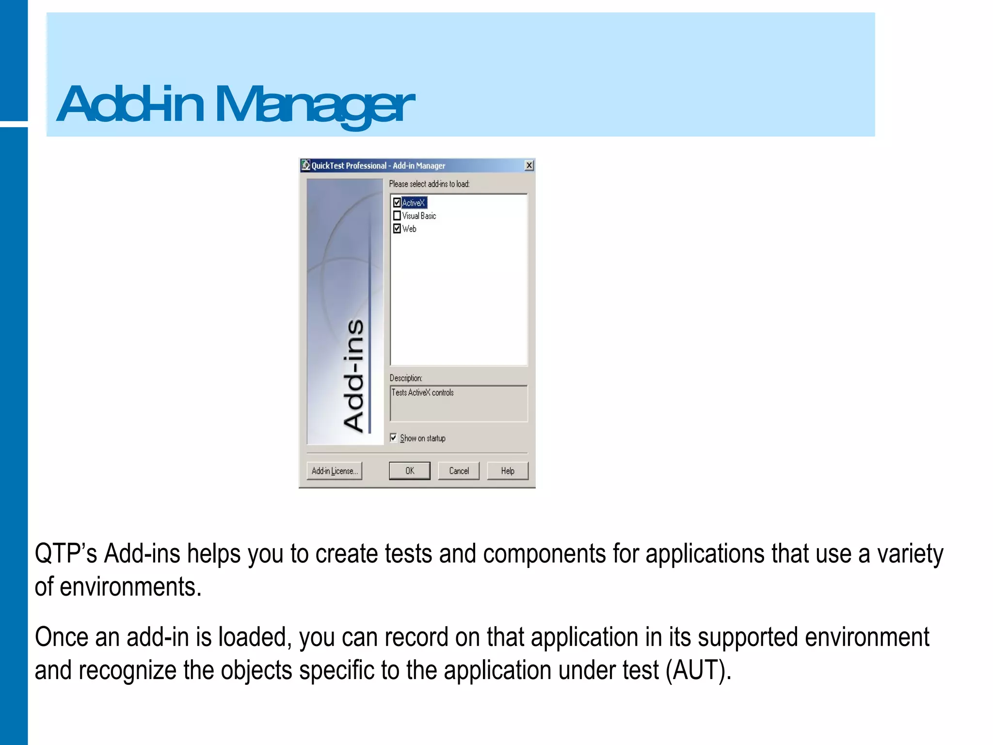 Add-in Manager QTP’s Add-ins helps you to create tests and components for applications that use a variety of environments. Once an add-in is loaded, you can record on that application in its supported environment and recognize the objects specific to the application under test (AUT). 