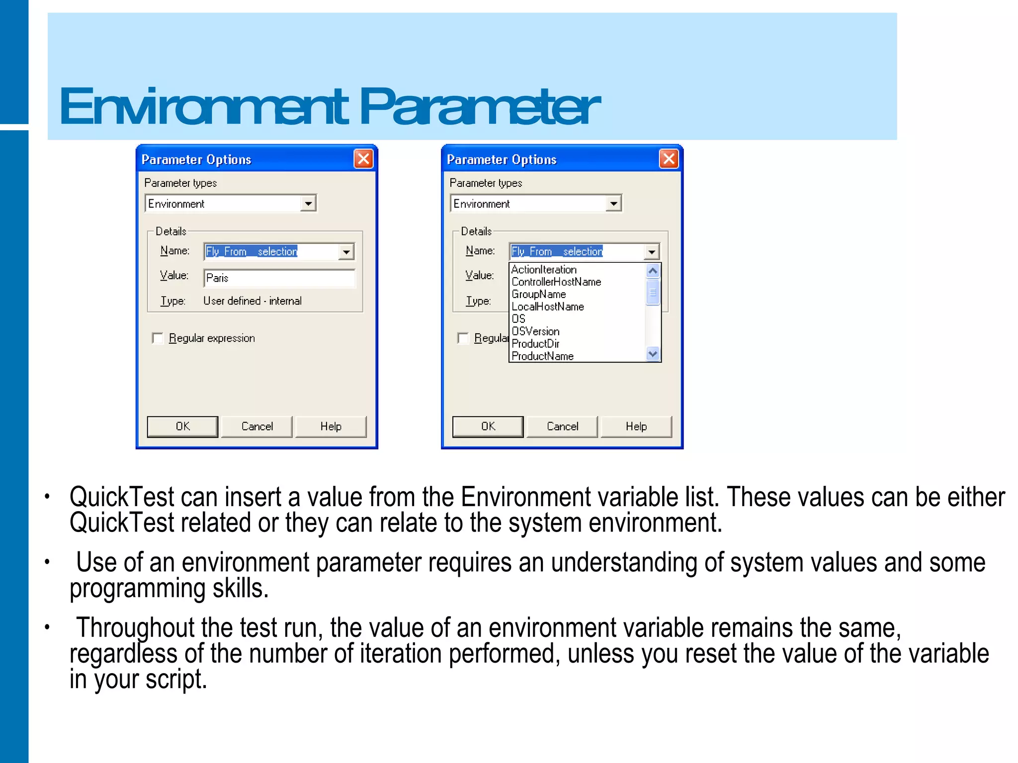 Environment Parameter QuickTest can insert a value from the Environment variable list. These values can be either QuickTest related or they can relate to the system environment. Use of an environment parameter requires an understanding of system values and some programming skills. Throughout the test run, the value of an environment variable remains the same, regardless of the number of iteration performed, unless you reset the value of the variable in your script. 