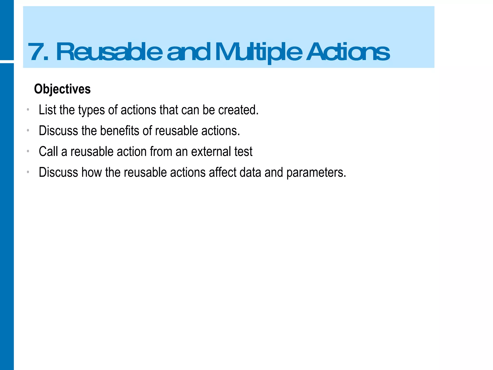 7. Reusable and Multiple Actions Objectives List the types of actions that can be created. Discuss the benefits of reusable actions. Call a reusable action from an external test Discuss how the reusable actions affect data and parameters. 