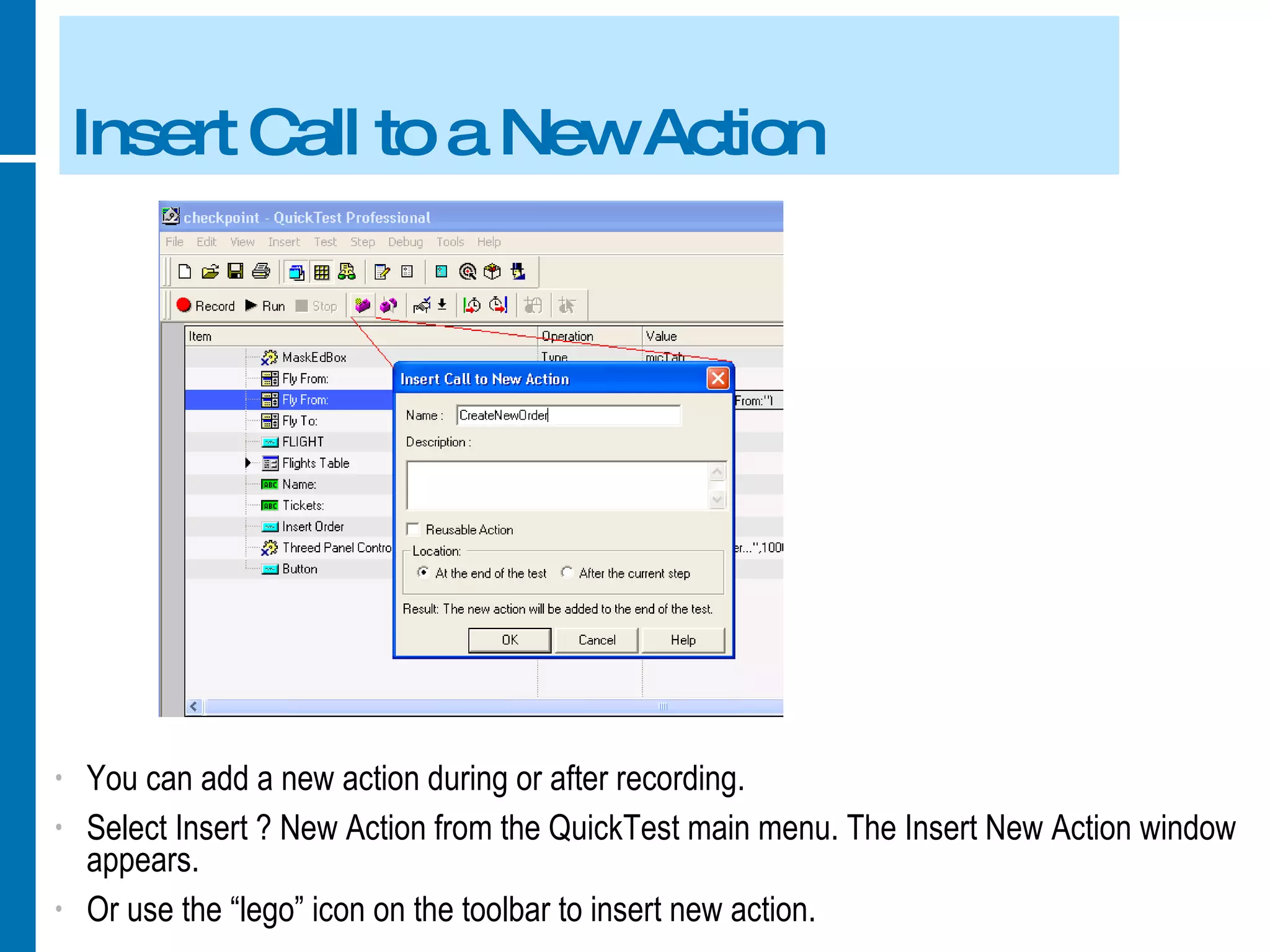 Insert Call to a New Action You can add a new action during or after recording. Select Insert ? New Action from the QuickTest main menu. The Insert New Action window appears. Or use the “lego” icon on the toolbar to insert new action. 
