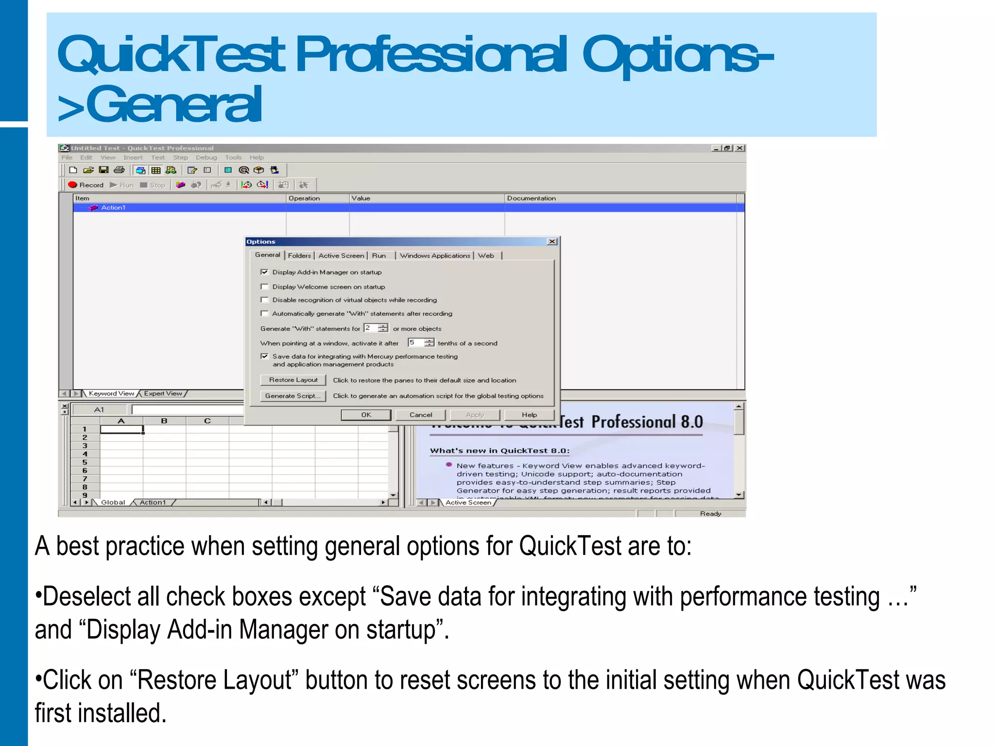 QuickTest Professional Options->General A best practice when setting general options for QuickTest are to: Deselect all check boxes except “Save data for integrating with performance testing …” and “Display Add-in Manager on startup”. Click on “Restore Layout” button to reset screens to the initial setting when QuickTest was first installed. 