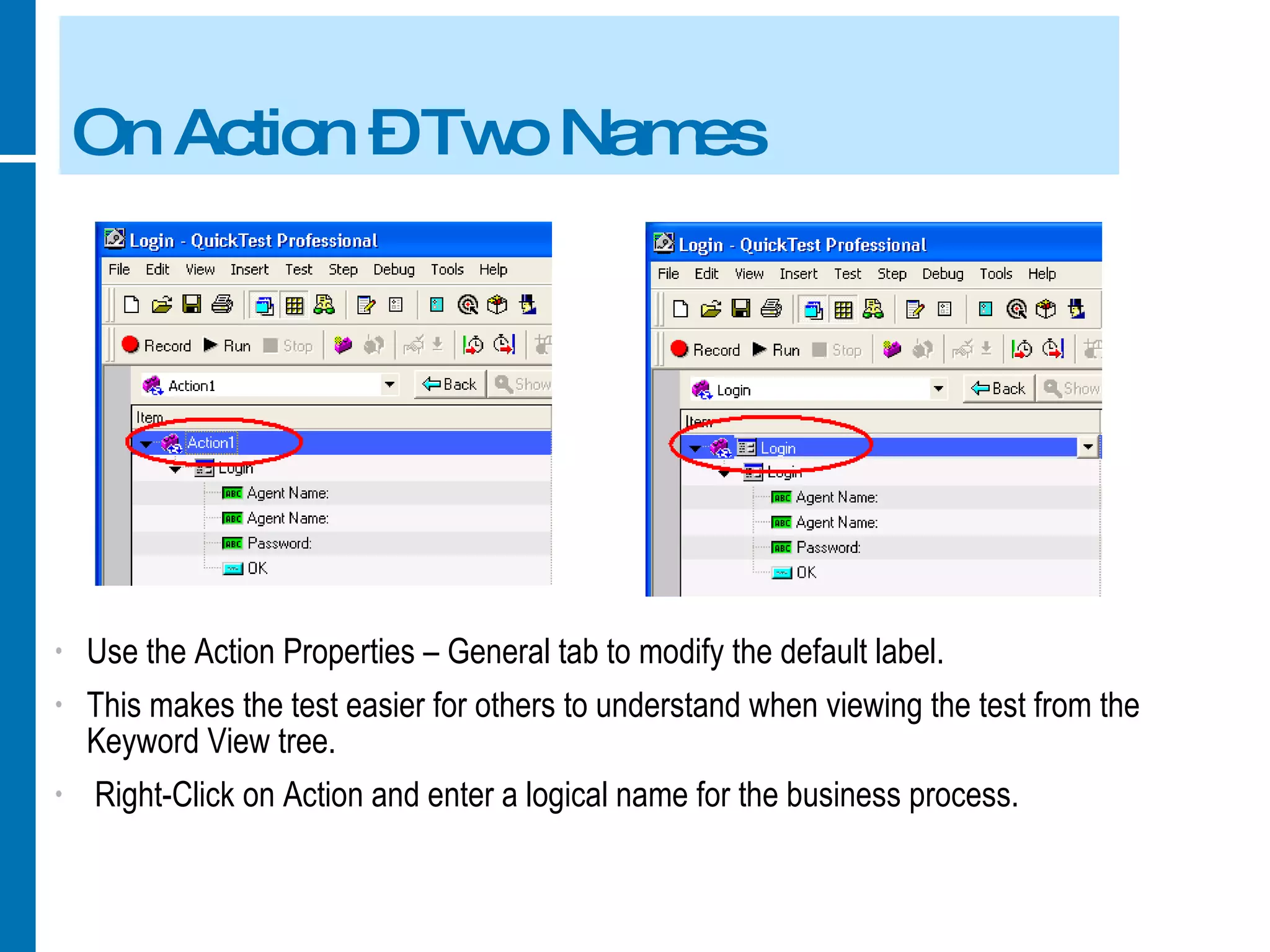 On Action – Two Names Use the Action Properties – General tab to modify the default label. This makes the test easier for others to understand when viewing the test from the Keyword View tree. Right-Click on Action and enter a logical name for the business process. 