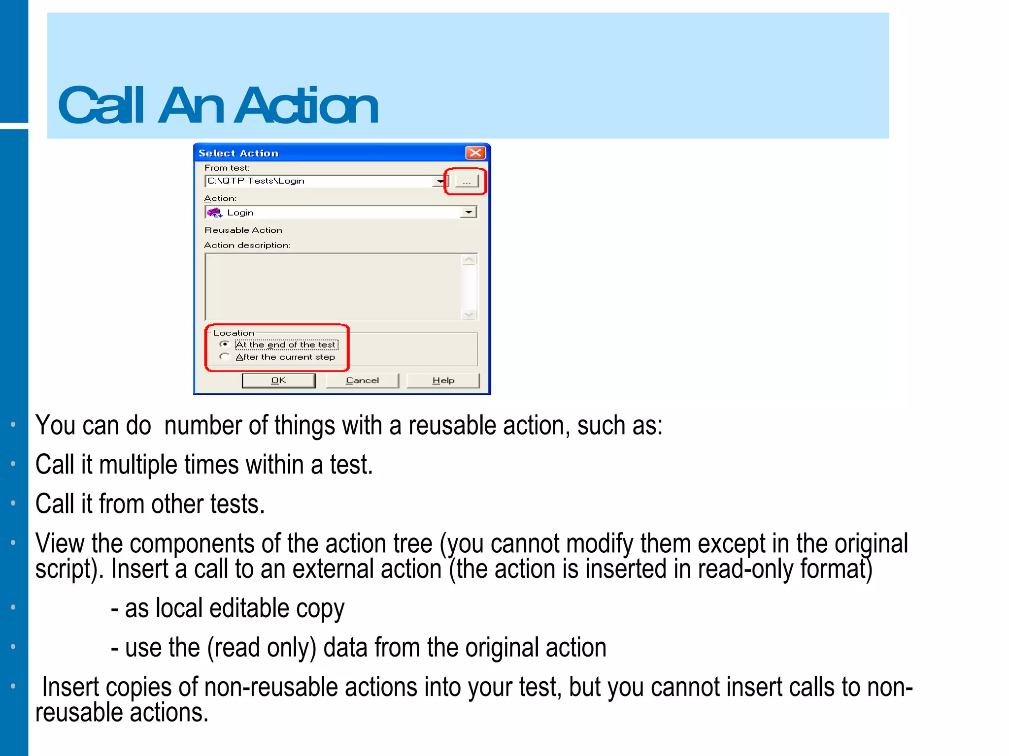 Call An Action You can do  number of things with a reusable action, such as: Call it multiple times within a test. Call it from other tests. View the components of the action tree (you cannot modify them except in the original script). Insert a call to an external action (the action is inserted in read-only format) - as local editable copy - use the (read only) data from the original action Insert copies of non-reusable actions into your test, but you cannot insert calls to non-reusable actions. 