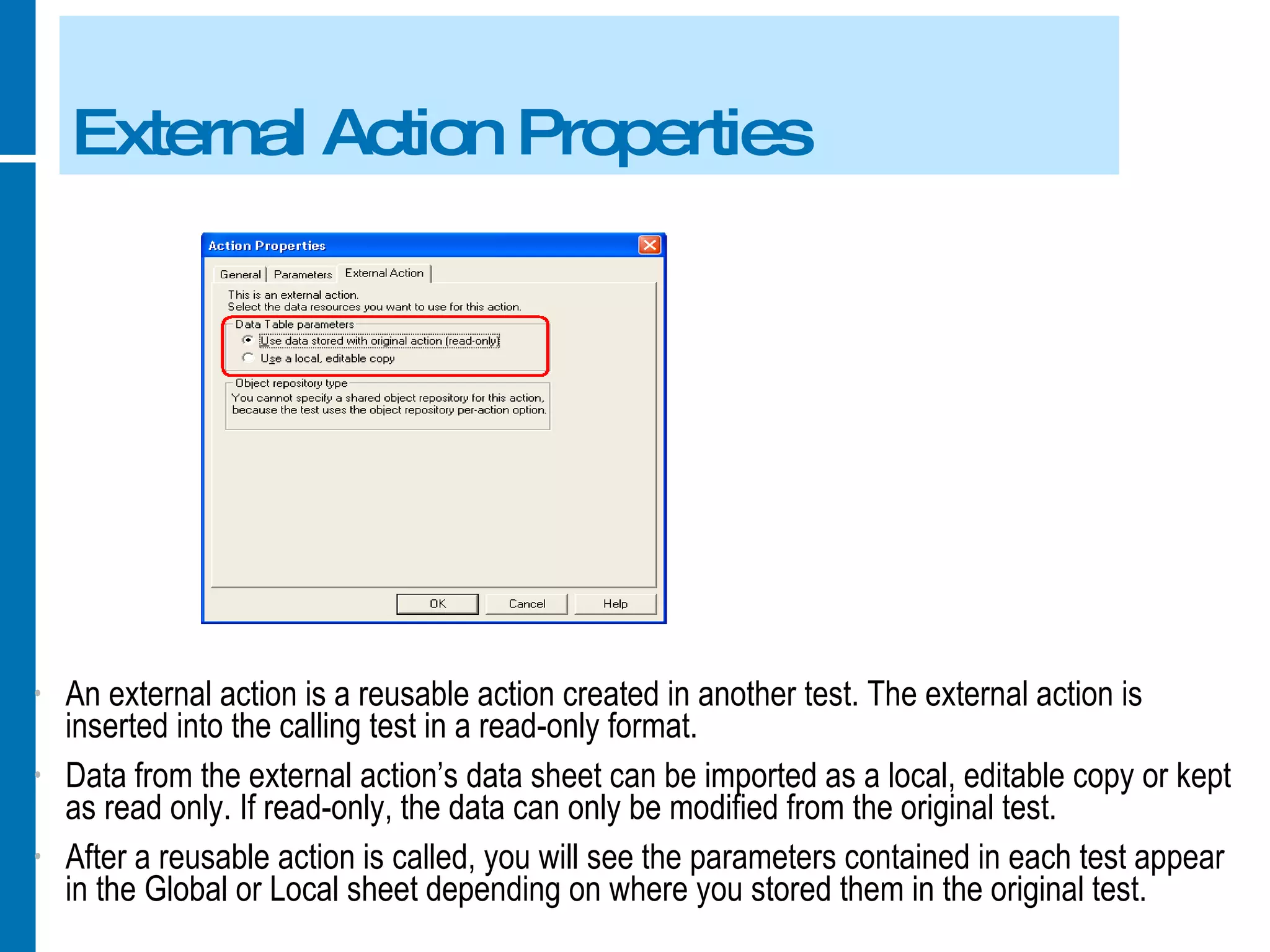 External Action Properties An external action is a reusable action created in another test. The external action is inserted into the calling test in a read-only format. Data from the external action’s data sheet can be imported as a local, editable copy or kept as read only. If read-only, the data can only be modified from the original test. After a reusable action is called, you will see the parameters contained in each test appear in the Global or Local sheet depending on where you stored them in the original test. 