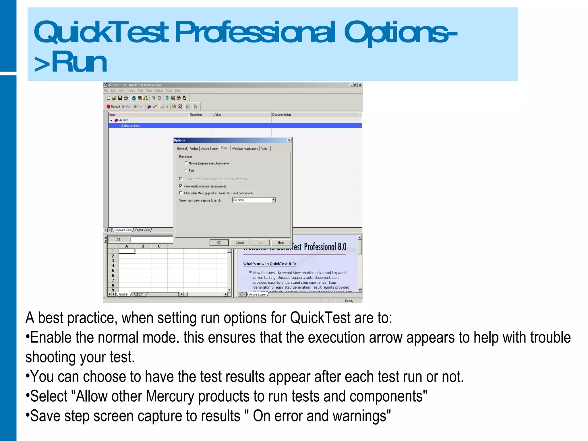 QuickTest Professional Options->Run A best practice, when setting run options for QuickTest are to: Enable the normal mode. this ensures that the execution arrow appears to help with trouble shooting your test. You can choose to have the test results appear after each test run or not. Select &quot;Allow other Mercury products to run tests and components&quot; Save step screen capture to results &quot; On error and warnings&quot; 