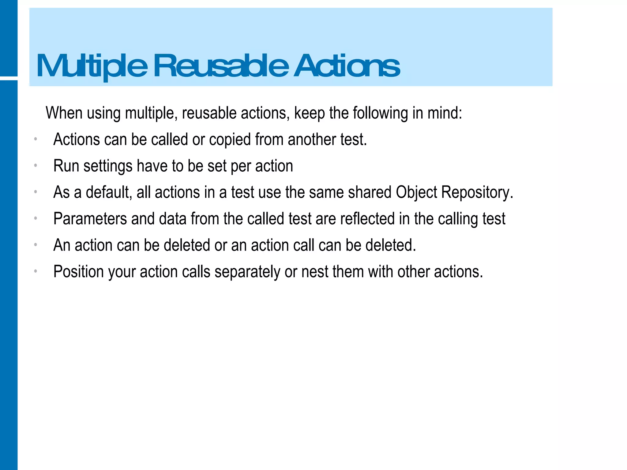 Multiple Reusable Actions When using multiple, reusable actions, keep the following in mind: Actions can be called or copied from another test. Run settings have to be set per action As a default, all actions in a test use the same shared Object Repository. Parameters and data from the called test are reflected in the calling test An action can be deleted or an action call can be deleted. Position your action calls separately or nest them with other actions. 