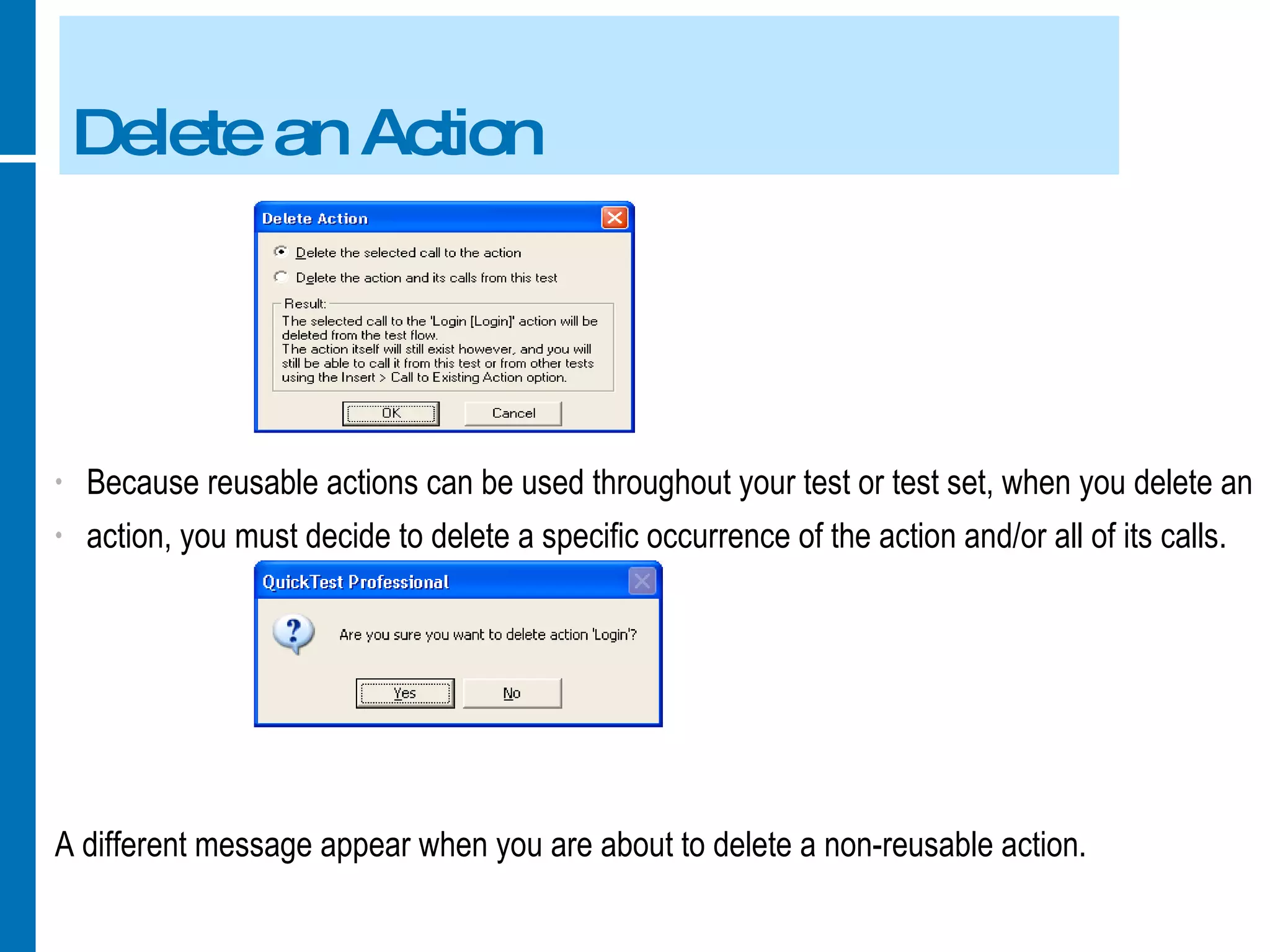 Delete an Action Because reusable actions can be used throughout your test or test set, when you delete an action, you must decide to delete a specific occurrence of the action and/or all of its calls. A different message appear when you are about to delete a non-reusable action. 