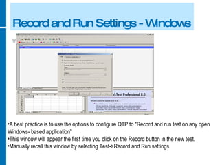 Record and Run Settings - Windows A best practice is to use the options to configure QTP to "Record and run test on any open Windows- based application" This window will appear the first time you click on the Record button in the new test. Manually recall this window by selecting Test->Record and Run settings 