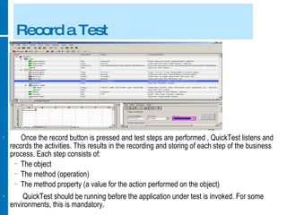 Record a Test Once the record button is pressed and test steps are performed , QuickTest listens and records the activities. This results in the recording and storing of each step of the business process. Each step consists of: The object The method (operation) The method property (a value for the action performed on the object) QuickTest should be running before the application under test is invoked. For some environments, this is mandatory. 