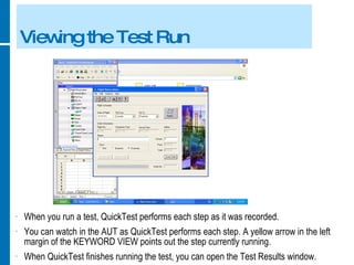 Viewing the Test Run When you run a test, QuickTest performs each step as it was recorded. You can watch in the AUT as QuickTest performs each step. A yellow arrow in the left margin of the KEYWORD VIEW points out the step currently running. When QuickTest finishes running the test, you can open the Test Results window. 