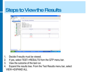Steps to View the Results Decide if results must be viewed. If yes, select TEST->RESULTS from the QTP menu bar. View the outcome of the test run. Expand the results tree. From the Test Results menu bar, select  VIEW->EXPAND ALL 