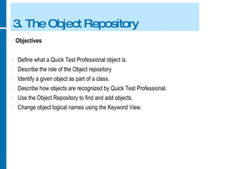 3. The Object Repository Objectives Define what a Quick Test Professional object is. Describe the role of the Object repository Identify a given object as part of a class. Describe how objects are recognized by Quick Test Professional. Use the Object Repository to find and add objects. Change object logical names using the Keyword View. 