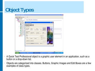 Object Types A Quick Test Professional object is a graphic user element in an application, such as a button or a drop-down list. Objects are categorized into classes. Buttons, Graphic Images and Edit Boxes are a few examples of class types. 