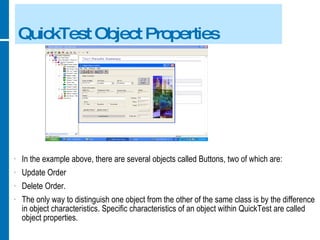 QuickTest Object Properties In the example above, there are several objects called Buttons, two of which are: Update Order Delete Order. The only way to distinguish one object from the other of the same class is by the difference in object characteristics. Specific characteristics of an object within QuickTest are called object properties. 