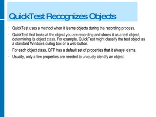 QuickTest Recognizes Objects QuickTest uses a method when it learns objects during the recording process. QuickTest first looks at the object you are recording and stores it as a test object, determining its object class. For example, QuickTest might classify the test object as a standard Windows dialog box or a web button. For each object class, QTP has a default set of properties that it always learns. Usually, only a few properties are needed to uniquely identify an object. 