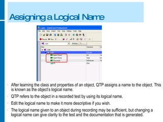Assigning a Logical Name After learning the class and properties of an object, QTP assigns a name to the object. This is known as the object’s logical name. QTP refers to the object in a recorded test by using its logical name. Edit the logical name to make it more descriptive if you wish. The logical name given to an object during recording may be sufficient, but changing a logical name can give clarity to the test and the documentation that is generated. 