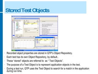 Stored Test Objects Recorded object properties are stored in QTP’s Object Repository. Each test has its own Object Repository, by default.. These “stored” objects are referred to  as “ Test Objects”. The purpose of a Test Object is to represent application objects in the test. During a test run, QTP uses the Test Object to search for a match in the application during run time. 