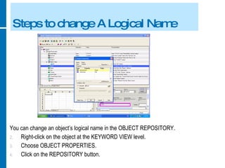 Steps to change A Logical Name You can change an object’s logical name in the OBJECT REPOSITORY. Right-click on the object at the KEYWORD VIEW level. Choose OBJECT PROPERTIES. Click on the REPOSITORY button. 
