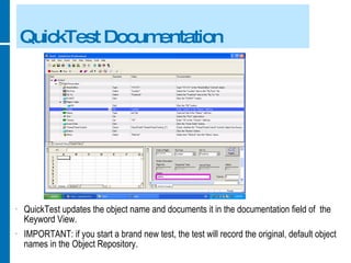 QuickTest Documentation QuickTest updates the object name and documents it in the documentation field of  the Keyword View. IMPORTANT: if you start a brand new test, the test will record the original, default object names in the Object Repository. 