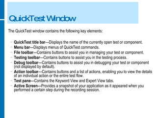 QuickTest Window The QuickTest window contains the following key elements:  QuickTest title bar —Displays the name of the currently open test or component. Menu bar —Displays menus of QuickTest commands. File toolbar —Contains buttons to assist you in managing your test or component. Testing toolbar —Contains buttons to assist you in the testing process. Debug toolbar —Contains buttons to assist you in debugging your test or component (not displayed by default). Action toolbar —Contains buttons and a list of actions, enabling you to view the details of an individual action or the entire test flow. Test pane —Contains the Keyword View and Expert View tabs. Active Screen —Provides a snapshot of your application as it appeared when you performed a certain step during the recording session. 
