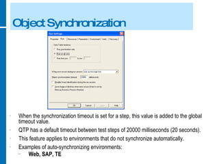 Object Synchronization When the synchronization timeout is set for a step, this value is added to the global timeout value. QTP has a default timeout between test steps of 20000 milliseconds (20 seconds). This feature applies to environments that do not synchronize automatically. Examples of auto-synchronizing environments: Web, SAP, TE 