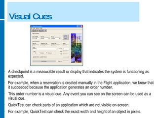 Visual Cues A checkpoint is a measurable result or display that indicates the system is functioning as expected. For example, when a reservation is created manually in the Flight application, we know that it succeeded because the application generates an order number. This order number is a visual cue. Any event you can see on the screen can be used as a visual cue. QuickTest can check parts of an application which are not visible on-screen. For example, QuickTest can check the exact width and height of an object in pixels. 