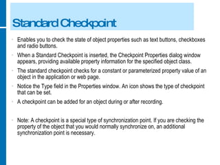 Standard Checkpoint Enables you to check the state of object properties such as text buttons, checkboxes and radio buttons. When a Standard Checkpoint is inserted, the Checkpoint Properties dialog window appears, providing available property information for the specified object class. The standard checkpoint checks for a constant or parameterized property value of an object in the application or web page. Notice the Type field in the Properties window. An icon shows the type of checkpoint that can be set. A checkpoint can be added for an object during or after recording. Note: A checkpoint is a special type of synchronization point. If you are checking the property of the object that you would normally synchronize on, an additional synchronization point is necessary. 