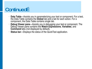 Continued… Data Table —Assists you in parameterizing your test or component. For a test, the Data Table contains the  Global  tab and a tab for each action. For a component, the Data Table contains single tab. Debug Viewer pane —Assists you in debugging your test or component. The Debug Viewer pane contains the  Watch Expressions ,  Variables , and  Command  tabs (not displayed by default). Status bar —Displays the status of the QuickTest application. 