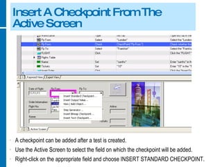 Insert A Checkpoint From The Active Screen A checkpoint can be added after a test is created. Use the Active Screen to select the field on which the checkpoint will be added. Right-click on the appropriate field and choose INSERT STANDARD CHECKPOINT. 