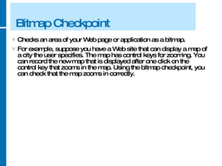 Bitmap Checkpoint Checks an area of your Web page or application as a bitmap.  For example, suppose you have a Web site that can display a map of a city the user specifies. The map has control keys for zooming. You can record the new map that is displayed after one click on the control key that zooms in the map. Using the bitmap checkpoint, you can check that the map zooms in correctly. 