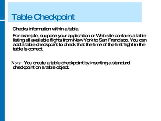 Table Checkpoint Checks information within a table.  For example, suppose your application or Web site contains a table listing all available flights from New York to San Francisco. You can add a table checkpoint to check that the time of the first flight in the table is correct. Note:  You create a table checkpoint by inserting a standard checkpoint on a table object. 