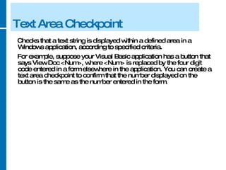 Text Area Checkpoint Checks that a text string is displayed within a defined area in a Windows application, according to specified criteria.  For example, suppose your Visual Basic application has a button that says View Doc <Num>, where <Num> is replaced by the four digit code entered in a form elsewhere in the application. You can create a text area checkpoint to confirm that the number displayed on the button is the same as the number entered in the form. 