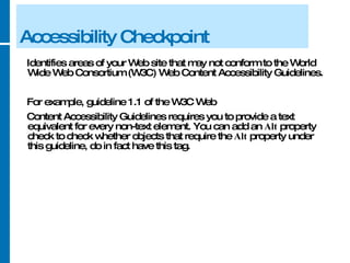 Accessibility Checkpoint Identifies areas of your Web site that may not conform to the World Wide Web Consortium (W3C) Web Content Accessibility Guidelines.  For example, guideline 1.1 of the W3C Web Content Accessibility Guidelines requires you to provide a text equivalent for every non-text element. You can add an  Alt  property check to check whether objects that require the  Alt  property under this guideline, do in fact have this tag. 