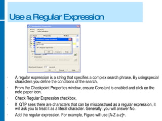 Use a Regular Expression A regular expression is a string that specifies a complex search phrase. By usingspecial characters you define the conditions of the search. From the Checkpoint Properties window, ensure Constant is enabled and click on the note paper icon. Check Regular Expression checkbox. If  QTP sees there are characters that can be misconstrued as a regular expression, it will ask you to treat it as a literal character. Generally, you will answer No. Add the regular expression. For example, Figure will use [A-Z a-z]+. 