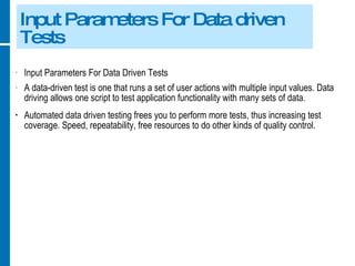 Input Parameters For Data driven Tests Input Parameters For Data Driven Tests A data-driven test is one that runs a set of user actions with multiple input values. Data driving allows one script to test application functionality with many sets of data. Automated data driven testing frees you to perform more tests, thus increasing test coverage. Speed, repeatability, free resources to do other kinds of quality control. 