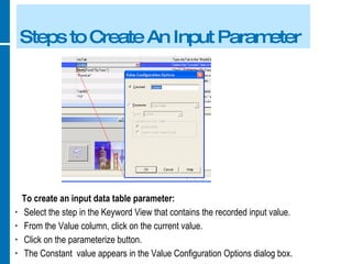 Steps to Create An Input Parameter To create an input data table parameter: Select the step in the Keyword View that contains the recorded input value. From the Value column, click on the current value. Click on the parameterize button. The Constant  value appears in the Value Configuration Options dialog box. 