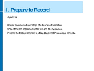 1. Prepare to Record Objectives Review documented user steps of a business transaction. Understand the application under test and its environment. Prepare the test environment to utilize QuickTest Professional correctly. 