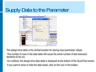 Supply Data to the Parameter The design-time table is the central location for storing input parameter values. The number of rows in the data table will cause the same number of test execution iterations to be run. As a default, the design-time data table is displayed at the bottom of the QuickTest screen. If you want to show or hide the data sheet, click on the icon in the toolbar. 
