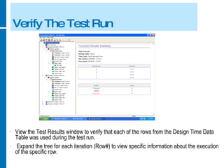 Verify The Test Run View the Test Results window to verify that each of the rows from the Design Time Data Table was used during the test run. Expand the tree for each iteration (Row#) to view specific information about the execution of the specific row. 